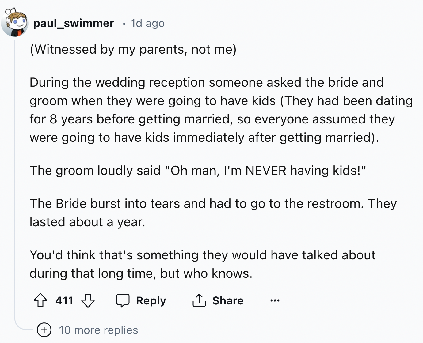 screenshot - paul_swimmer . 1d ago Witnessed by my parents, not me During the wedding reception someone asked the bride and groom when they were going to have kids They had been dating for 8 years before getting married, so everyone assumed they were goin